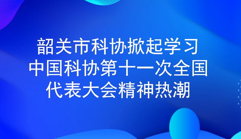 韶关市科协掀起学习中国科协第十一次全国代表大会精神热潮